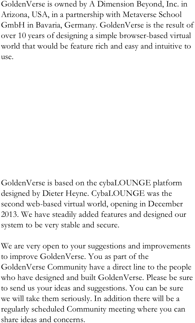 GoldenVerse is owned by A Dimension Beyond, Inc. in Arizona, USA, in a partnership with Metaverse School GmbH in Bavaria, Germany. GoldenVerse is the result of over 10 years of designing a simple browser-based virtual world that would be feature rich and easy and intuitive to use. 











GoldenVerse is based on the cybaLOUNGE platform designed by Dieter Heyne. CybaLOUNGE was the second web-based virtual world, opening in December 2013. We have steadily added features and designed our system to be very stable and secure. 

We are very open to your suggestions and improvements to improve GoldenVerse. You as part of the GoldenVerse Community have a direct line to the people who have designed and built GoldenVerse. Please be sure to send us your ideas and suggestions. You can be sure we will take them seriously. In addition there will be a regularly scheduled Community meeting where you can share ideas and concerns. 