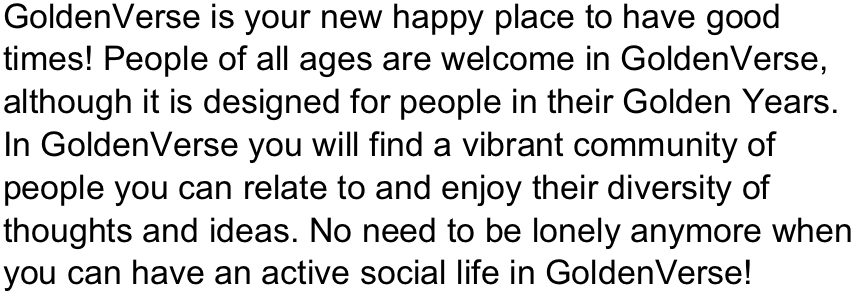 GoldenVerse is your new happy place to have good times! People of all ages are welcome in GoldenVerse, although it is designed for people in their Golden Years.
In GoldenVerse you will find a vibrant community of people you can relate to and enjoy their diversity of thoughts and ideas. No need to be lonely anymore when you can have an active social life in GoldenVerse!